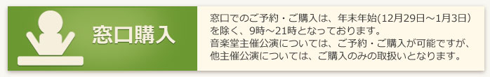 窓口購入：窓口での予約購入ご購入は、年末年始（12月30日～1月3日）を除く、9時～21時となっております。音楽堂主催公演については、ご予約・ご購入が可能ですが、他主催公演については、ご購入のみの取扱いとなります