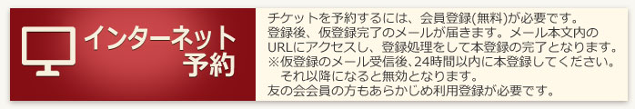 インターネット予約：チケットを予約するには、下院登録（無料）が必要です。登録後、仮登録完了のメールが届きます。メール本文内のURLにアクセスし、登録処理をして本登録の官僚となります。※仮登録のメール受信後、24時間以内に本登録してください。それ以降になると無効となります。友の会会員の方もあらかじめ利用登録が必要です。